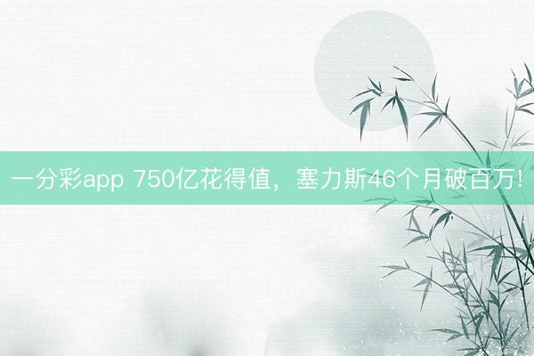 一分彩app 750亿花得值，塞力斯46个月破百万!