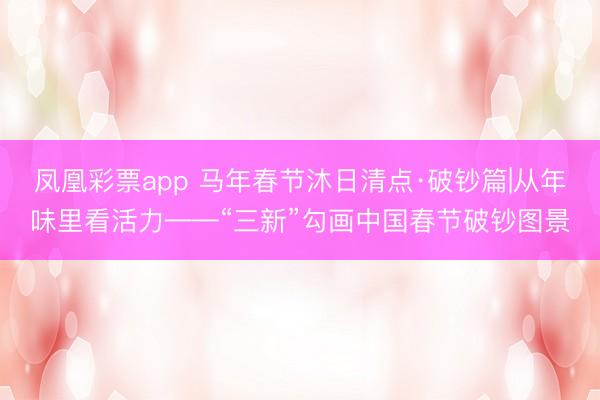 凤凰彩票app 马年春节沐日清点·破钞篇|从年味里看活力——“三新”勾画中国春节破钞图景