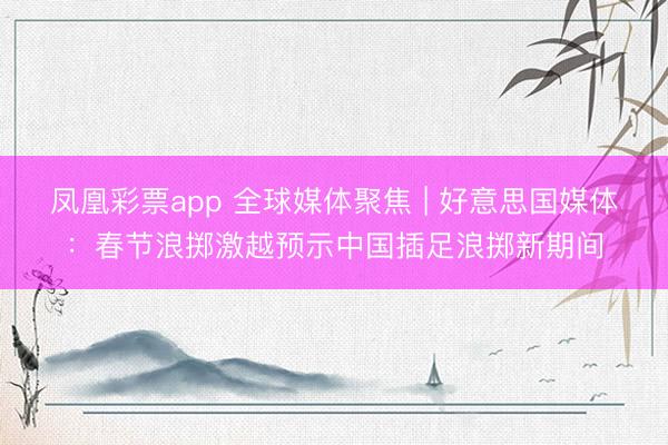 凤凰彩票app 全球媒体聚焦 | 好意思国媒体:春节浪掷激越预示中国插足浪掷新期间