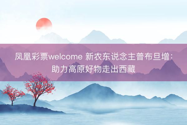 凤凰彩票welcome 新农东说念主普布旦增：助力高原好物走出西藏
