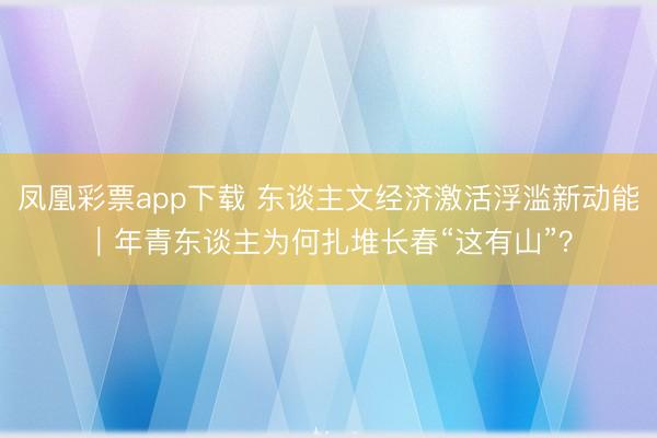 凤凰彩票app下载 东谈主文经济激活浮滥新动能|年青东谈主为何扎堆长春“这有山”?