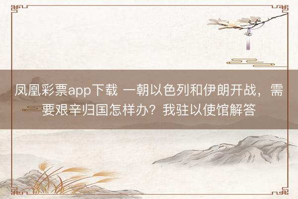 凤凰彩票app下载 一朝以色列和伊朗开战,需要艰辛归国怎样办?我驻以使馆解答