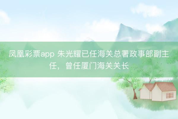 凤凰彩票app 朱光耀已任海关总署政事部副主任,曾任厦门海关关长