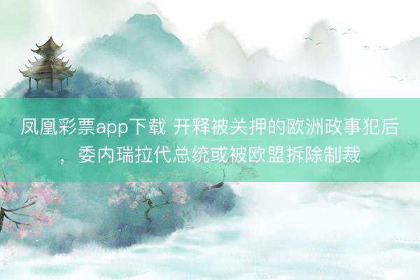 凤凰彩票app下载 开释被关押的欧洲政事犯后,委内瑞拉代总统或被欧盟拆除制裁