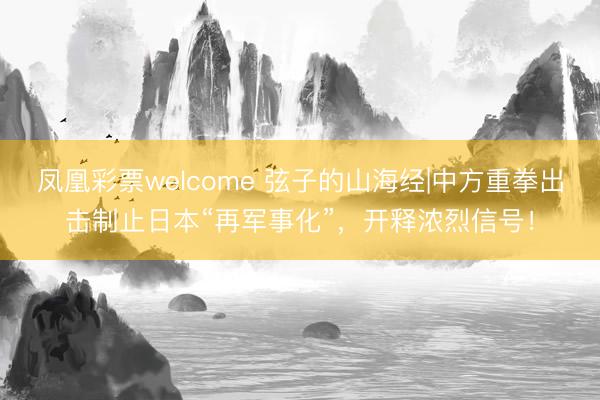 凤凰彩票welcome 弦子的山海经|中方重拳出击制止日本“再军事化”,开释浓烈信号!