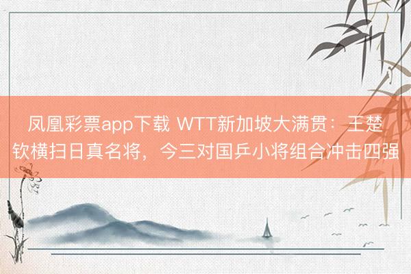 凤凰彩票app下载 WTT新加坡大满贯:王楚钦横扫日真名将,今三对国乒小将组合冲击四强