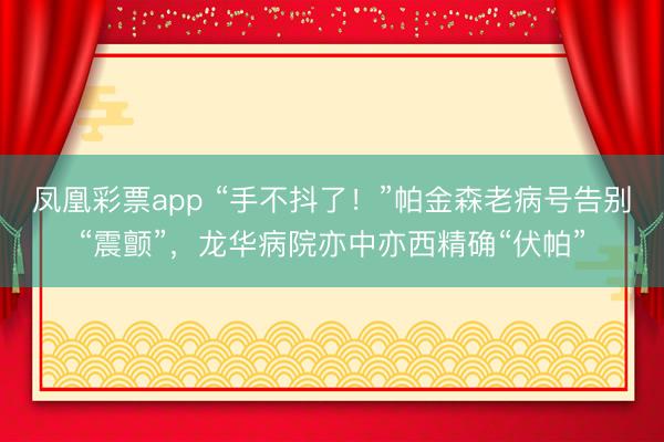 凤凰彩票app “手不抖了！”帕金森老病号告别“震颤”，龙华病院亦中亦西精确“伏帕”