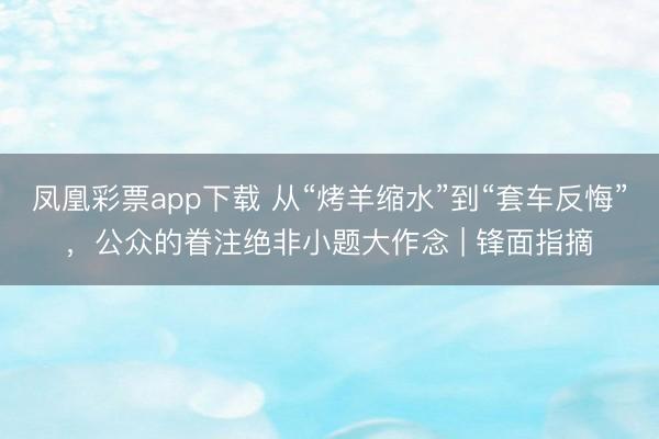 凤凰彩票app下载 从“烤羊缩水”到“套车反悔”，公众的眷注绝非小题大作念 | 锋面指摘