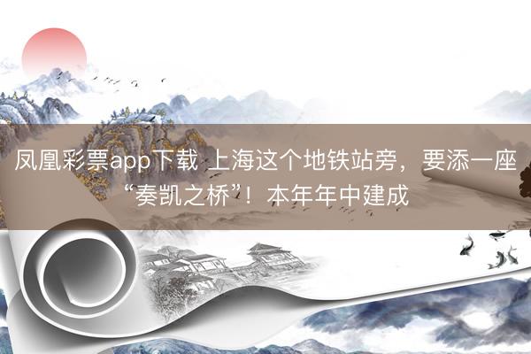 凤凰彩票app下载 上海这个地铁站旁，要添一座“奏凯之桥”！本年年中建成