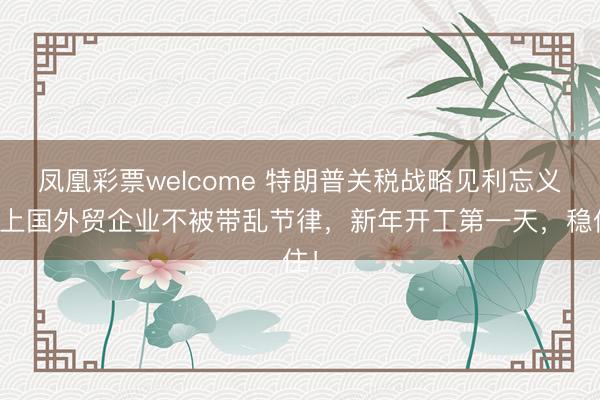 凤凰彩票welcome 特朗普关税战略见利忘义，上国外贸企业不被带乱节律，新年开工第一天，稳住！