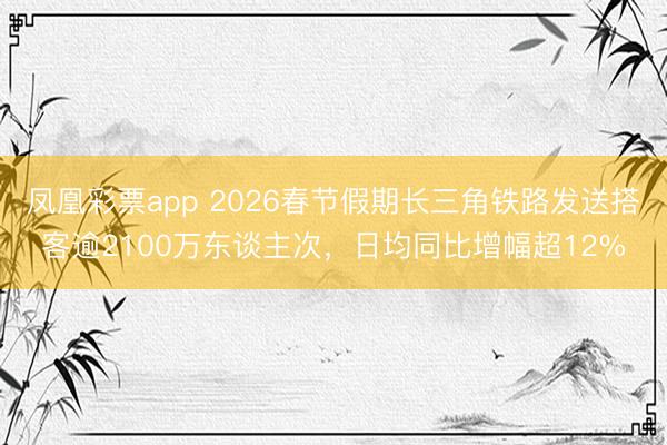凤凰彩票app 2026春节假期长三角铁路发送搭客逾2100万东谈主次,日均同比增幅超12%