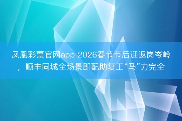 凤凰彩票官网app 2026春节节后迎返岗岑岭，顺丰同城全场景即配助复工“马”力完全
