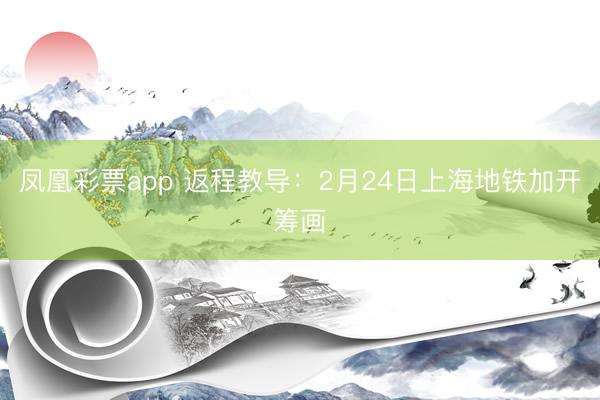 凤凰彩票app 返程教导：2月24日上海地铁加开筹画