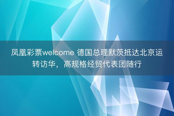 凤凰彩票welcome 德国总理默茨抵达北京运转访华，高规格经贸代表团随行