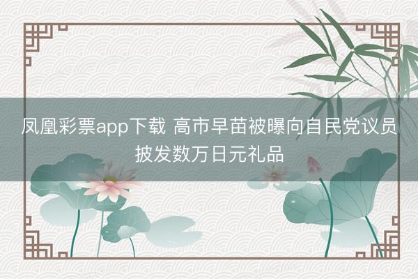 凤凰彩票app下载 高市早苗被曝向自民党议员披发数万日元礼品