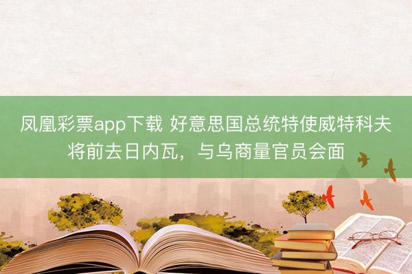 凤凰彩票app下载 好意思国总统特使威特科夫将前去日内瓦,与乌商量官员会面