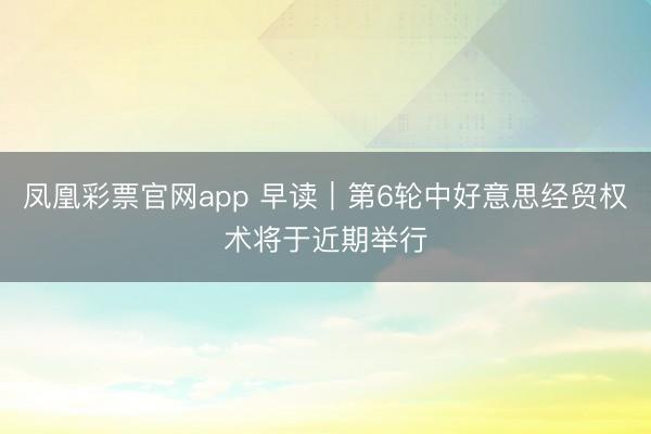 凤凰彩票官网app 早读｜第6轮中好意思经贸权术将于近期举行