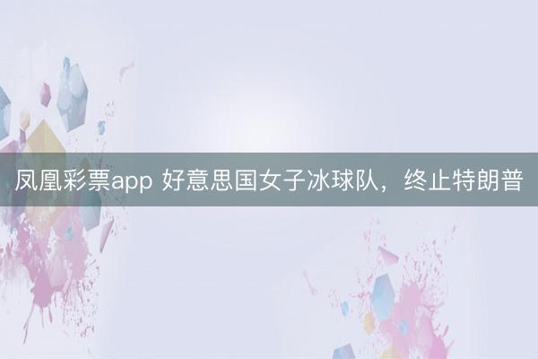 凤凰彩票app 好意思国女子冰球队，终止特朗普