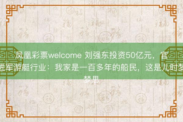 凤凰彩票welcome 刘强东投资50亿元，官宣进军游艇行业：我家是一百多年的船民，这是儿时梦思