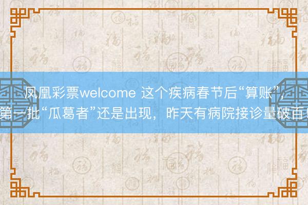 凤凰彩票welcome 这个疾病春节后“算账”,第一批“瓜葛者”还是出现,昨天有病院接诊量破百!