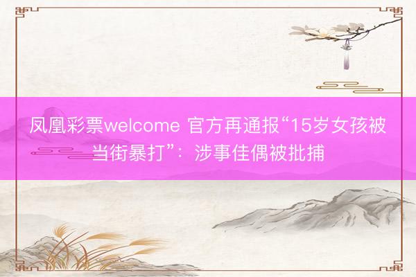 凤凰彩票welcome 官方再通报“15岁女孩被当街暴打”：涉事佳偶被批捕