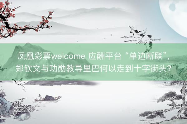 凤凰彩票welcome 应酬平台 “单边断联”，郑钦文与功勋教导里巴何以走到十字街头？
