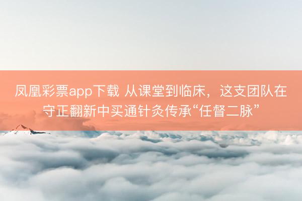 凤凰彩票app下载 从课堂到临床，这支团队在守正翻新中买通针灸传承“任督二脉”