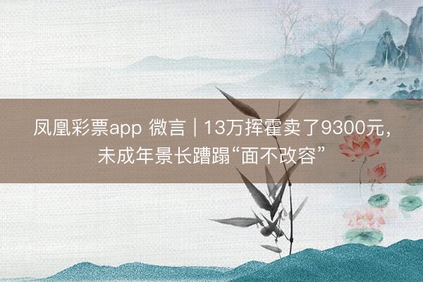 凤凰彩票app 微言 | 13万挥霍卖了9300元，未成年景长蹧蹋“面不改容”