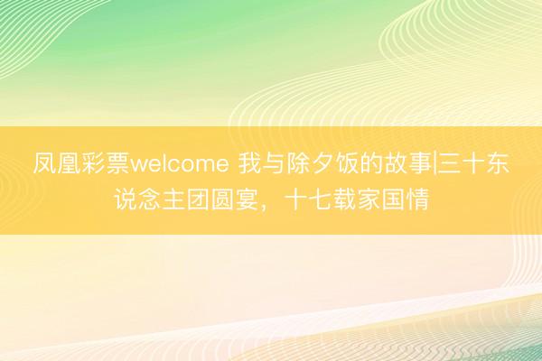 凤凰彩票welcome 我与除夕饭的故事|三十东说念主团圆宴，十七载家国情