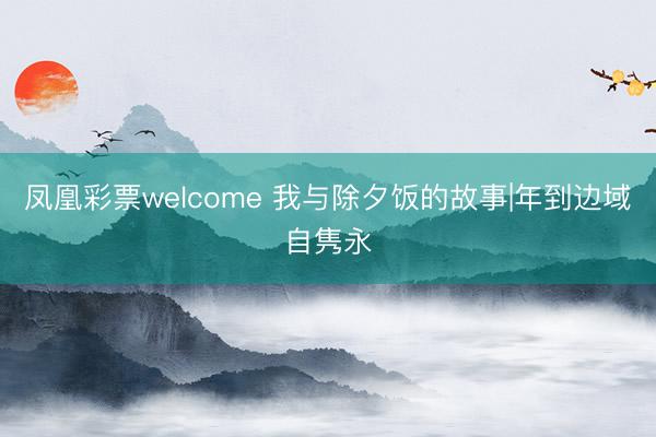 凤凰彩票welcome 我与除夕饭的故事|年到边域自隽永