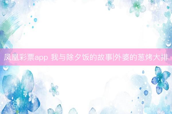 凤凰彩票app 我与除夕饭的故事|外婆的葱烤大排