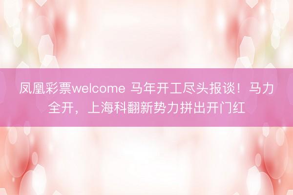 凤凰彩票welcome 马年开工尽头报谈！马力全开，上海科翻新势力拼出开门红