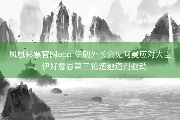 凤凰彩票官网app 伊朗外长会见阿曼应对大臣，伊好意思第三轮迤逦道判驱动
