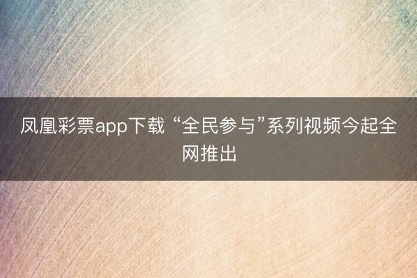 凤凰彩票app下载 “全民参与”系列视频今起全网推出