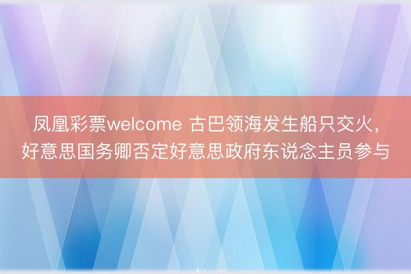 凤凰彩票welcome 古巴领海发生船只交火，好意思国务卿否定好意思政府东说念主员参与