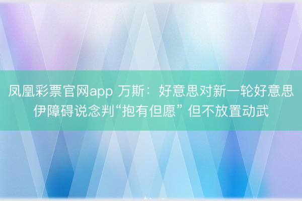 凤凰彩票官网app 万斯：好意思对新一轮好意思伊障碍说念判“抱有但愿” 但不放置动武