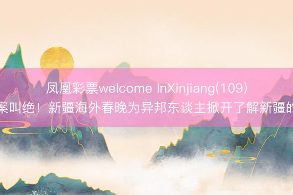 凤凰彩票welcome InXinjiang(109)丨拍案叫绝！新疆海外春晚为异邦东谈主掀开了解新疆的窗口