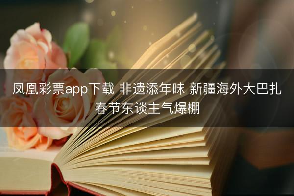 凤凰彩票app下载 非遗添年味 新疆海外大巴扎春节东谈主气爆棚