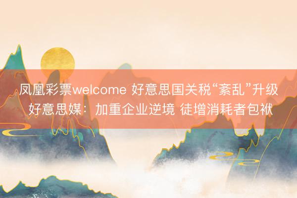 凤凰彩票welcome 好意思国关税“紊乱”升级 好意思媒:加重企业逆境 徒增消耗者包袱