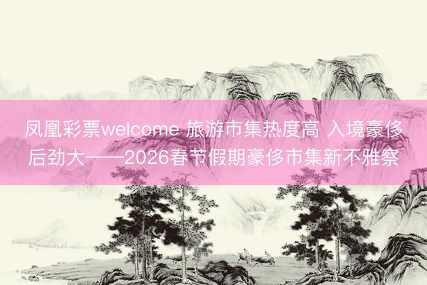 凤凰彩票welcome 旅游市集热度高 入境豪侈后劲大——2026春节假期豪侈市集新不雅察