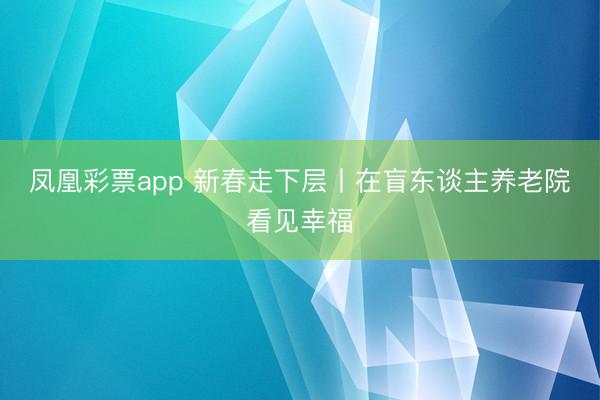 凤凰彩票app 新春走下层丨在盲东谈主养老院看见幸福