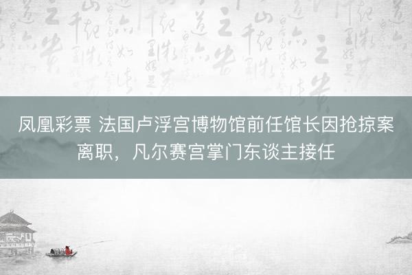 凤凰彩票 法国卢浮宫博物馆前任馆长因抢掠案离职，凡尔赛宫掌门东谈主接任