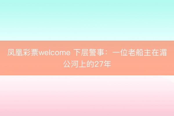 凤凰彩票welcome 下层警事：一位老船主在湄公河上的27年