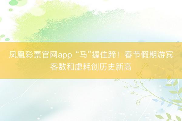 凤凰彩票官网app “马”握住蹄！春节假期游宾客数和虚耗创历史新高