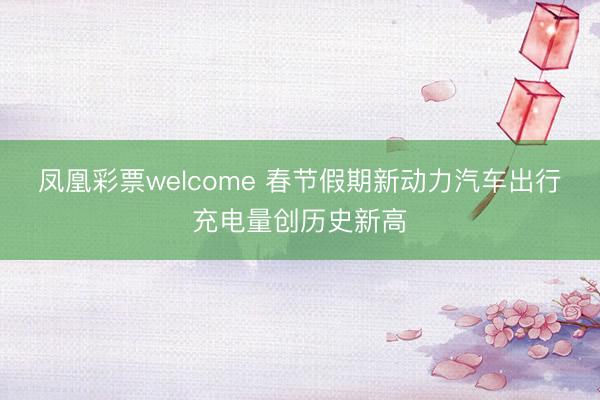 凤凰彩票welcome 春节假期新动力汽车出行充电量创历史新高
