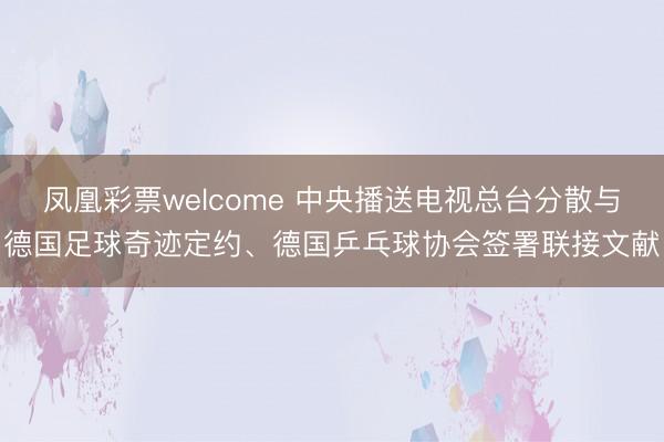 凤凰彩票welcome 中央播送电视总台分散与德国足球奇迹定约、德国乒乓球协会签署联接文献