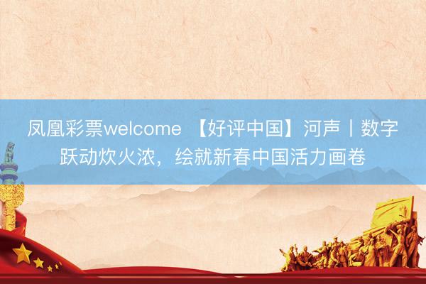 凤凰彩票welcome 【好评中国】河声丨数字跃动炊火浓，绘就新春中国活力画卷