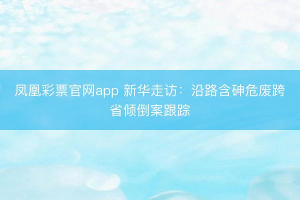 凤凰彩票官网app 新华走访：沿路含砷危废跨省倾倒案跟踪
