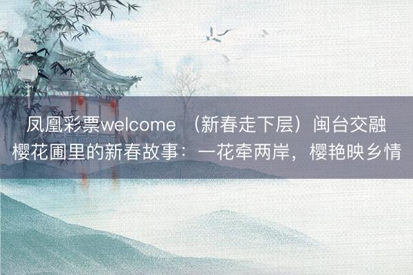 凤凰彩票welcome （新春走下层）闽台交融樱花圃里的新春故事：一花牵两岸，樱艳映乡情