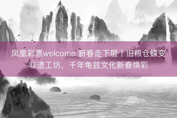凤凰彩票welcome 新春走下层｜旧粮仓蝶变非遗工坊，千年龟兹文化新春焕彩